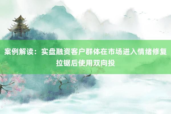 案例解读：实盘融资客户群体在市场进入情绪修复拉锯后使用双向投
