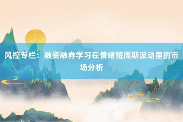 风控专栏：融资融券学习在情绪短周期波动里的市场分析