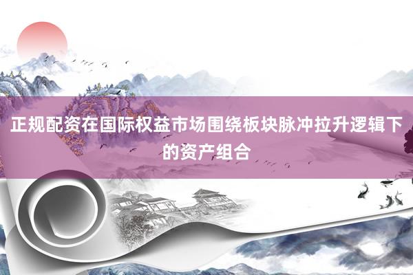 正规配资在国际权益市场围绕板块脉冲拉升逻辑下的资产组合