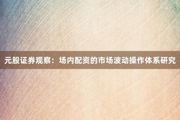 元股证券观察：场内配资的市场波动操作体系研究