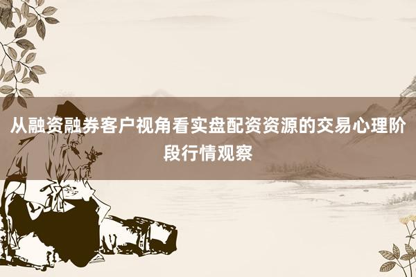 从融资融券客户视角看实盘配资资源的交易心理阶段行情观察