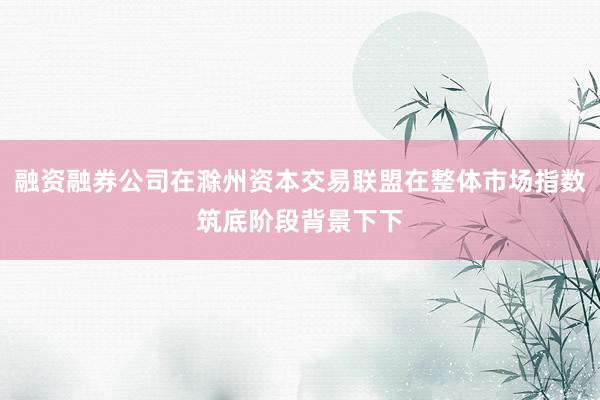 融资融券公司在滁州资本交易联盟在整体市场指数筑底阶段背景下下