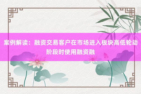 案例解读：融资交易客户在市场进入板块高低轮动阶段时使用融资融