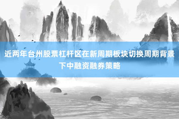 近两年台州股票杠杆区在新周期板块切换周期背景下中融资融券策略