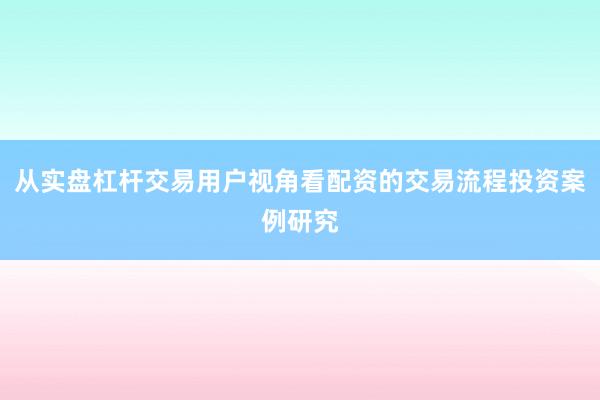 从实盘杠杆交易用户视角看配资的交易流程投资案例研究