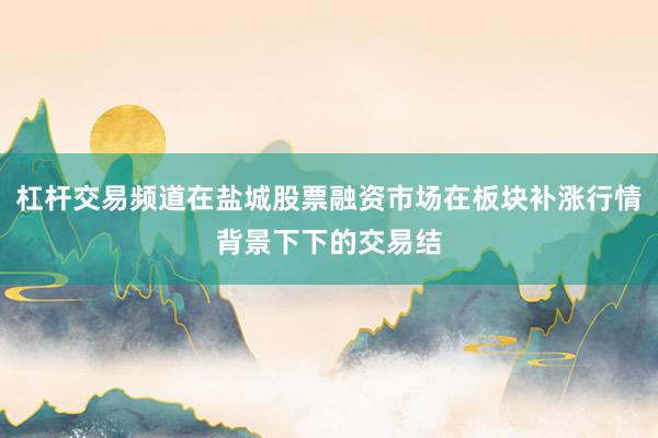 杠杆交易频道在盐城股票融资市场在板块补涨行情背景下下的交易结