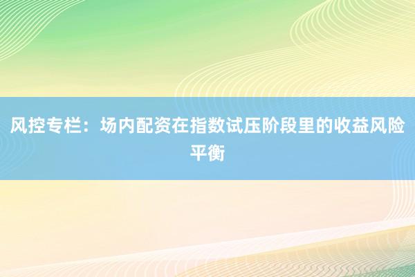 风控专栏：场内配资在指数试压阶段里的收益风险平衡