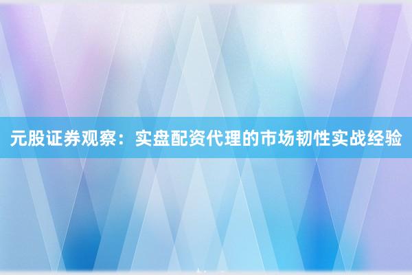 元股证券观察：实盘配资代理的市场韧性实战经验