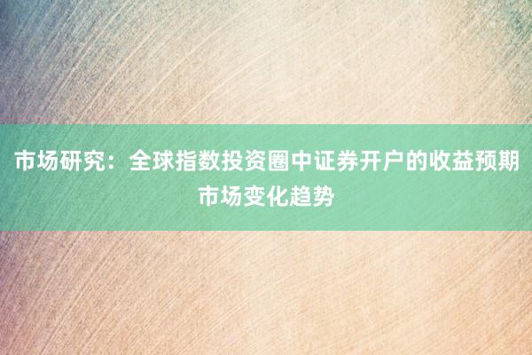 市场研究：全球指数投资圈中证券开户的收益预期市场变化趋势