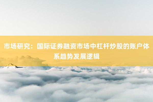 市场研究：国际证券融资市场中杠杆炒股的账户体系趋势发展逻辑