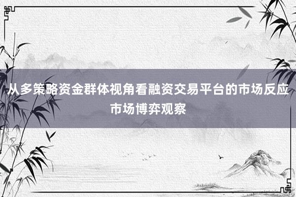 从多策略资金群体视角看融资交易平台的市场反应市场博弈观察