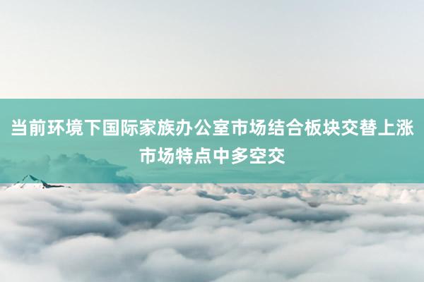 当前环境下国际家族办公室市场结合板块交替上涨市场特点中多空交