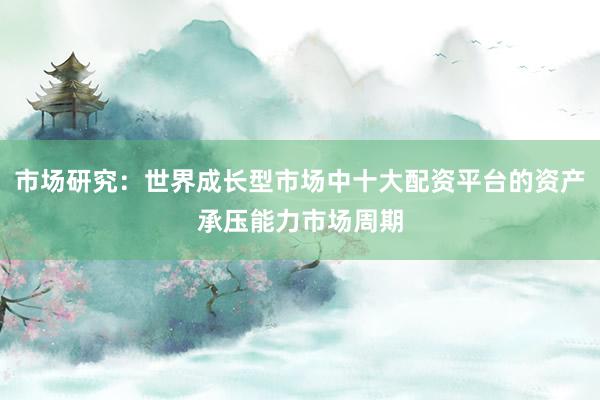 市场研究：世界成长型市场中十大配资平台的资产承压能力市场周期