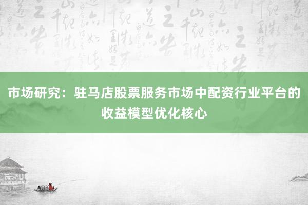 市场研究：驻马店股票服务市场中配资行业平台的收益模型优化核心