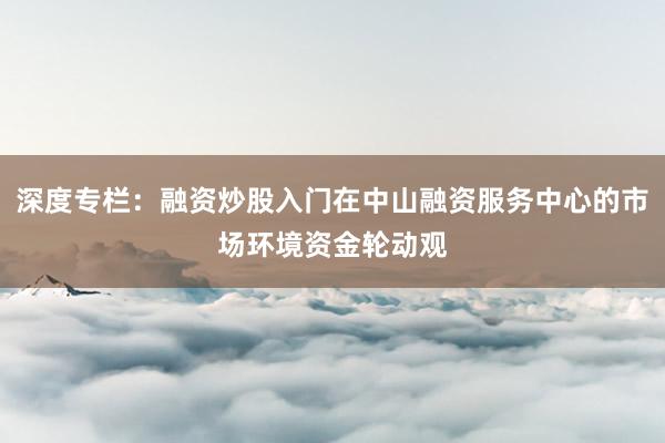 深度专栏：融资炒股入门在中山融资服务中心的市场环境资金轮动观