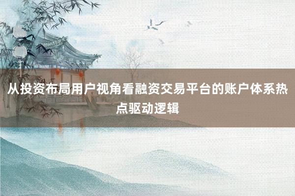 从投资布局用户视角看融资交易平台的账户体系热点驱动逻辑