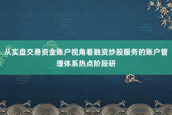从实盘交易资金账户视角看融资炒股服务的账户管理体系热点阶段研