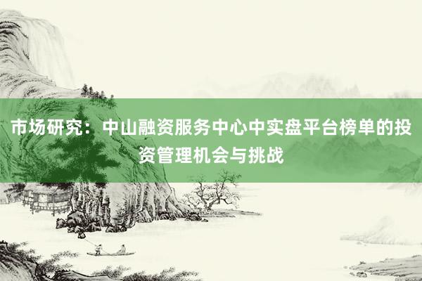 市场研究：中山融资服务中心中实盘平台榜单的投资管理机会与挑战