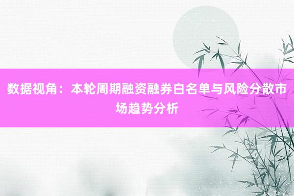 数据视角：本轮周期融资融券白名单与风险分散市场趋势分析