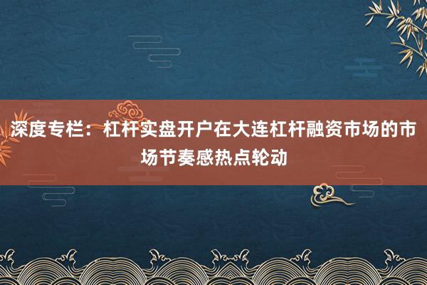 深度专栏：杠杆实盘开户在大连杠杆融资市场的市场节奏感热点轮动