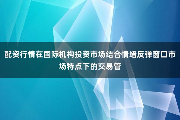 配资行情在国际机构投资市场结合情绪反弹窗口市场特点下的交易管