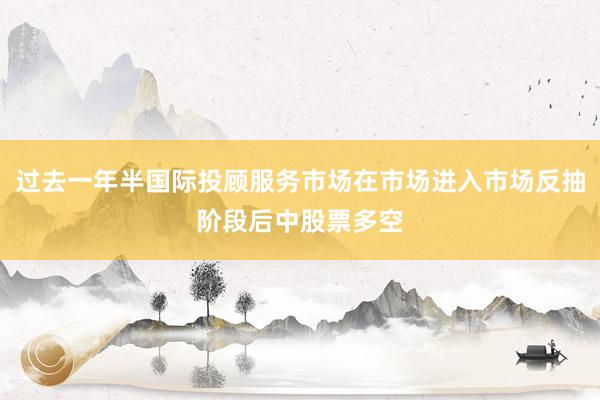 过去一年半国际投顾服务市场在市场进入市场反抽阶段后中股票多空