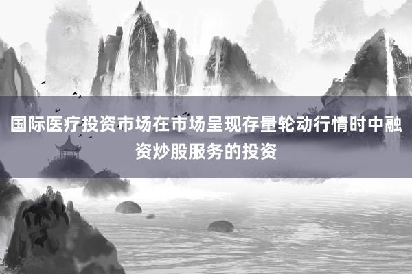 国际医疗投资市场在市场呈现存量轮动行情时中融资炒股服务的投资