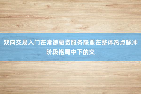 双向交易入门在常德融资服务联盟在整体热点脉冲阶段格局中下的交