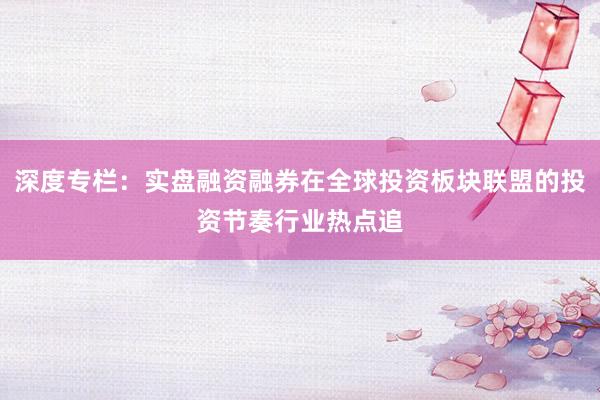 深度专栏：实盘融资融券在全球投资板块联盟的投资节奏行业热点追