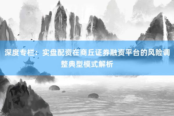 深度专栏：实盘配资在商丘证券融资平台的风险调整典型模式解析