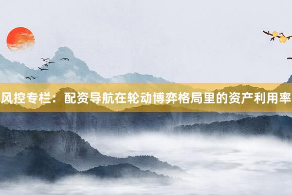 风控专栏：配资导航在轮动博弈格局里的资产利用率