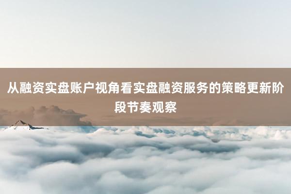 从融资实盘账户视角看实盘融资服务的策略更新阶段节奏观察