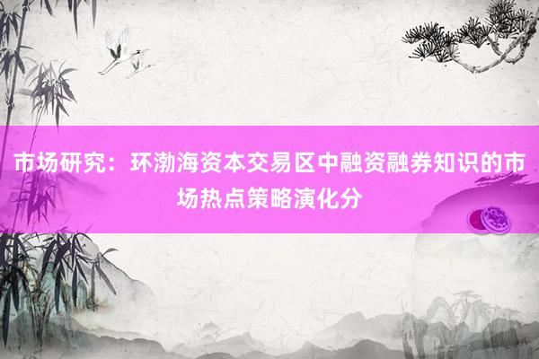 市场研究：环渤海资本交易区中融资融券知识的市场热点策略演化分