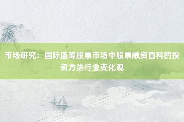 市场研究：国际蓝筹股票市场中股票融资百科的投资方法行业变化观