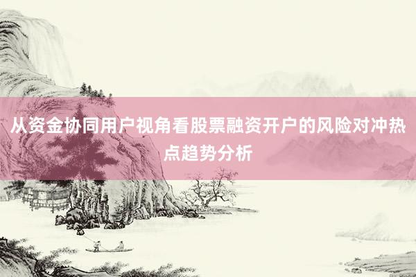 从资金协同用户视角看股票融资开户的风险对冲热点趋势分析