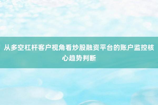 从多空杠杆客户视角看炒股融资平台的账户监控核心趋势判断