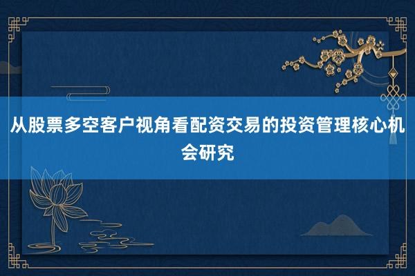 从股票多空客户视角看配资交易的投资管理核心机会研究