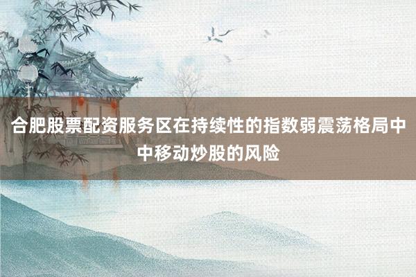 合肥股票配资服务区在持续性的指数弱震荡格局中中移动炒股的风险