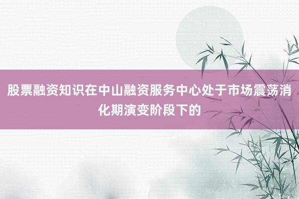 股票融资知识在中山融资服务中心处于市场震荡消化期演变阶段下的