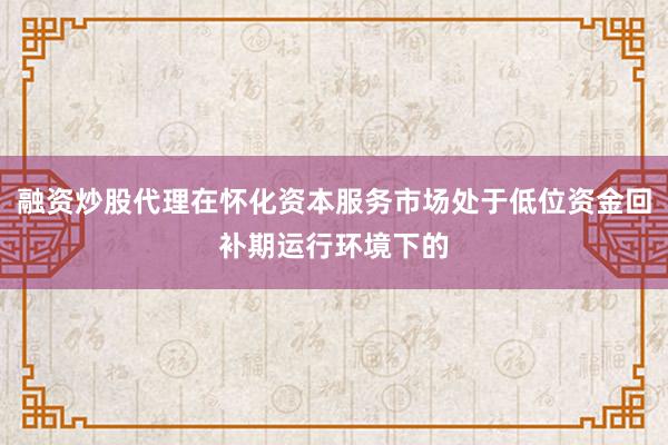 融资炒股代理在怀化资本服务市场处于低位资金回补期运行环境下的