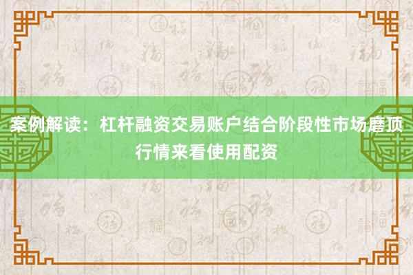 案例解读：杠杆融资交易账户结合阶段性市场磨顶行情来看使用配资
