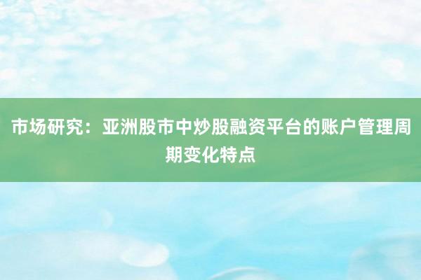 市场研究：亚洲股市中炒股融资平台的账户管理周期变化特点