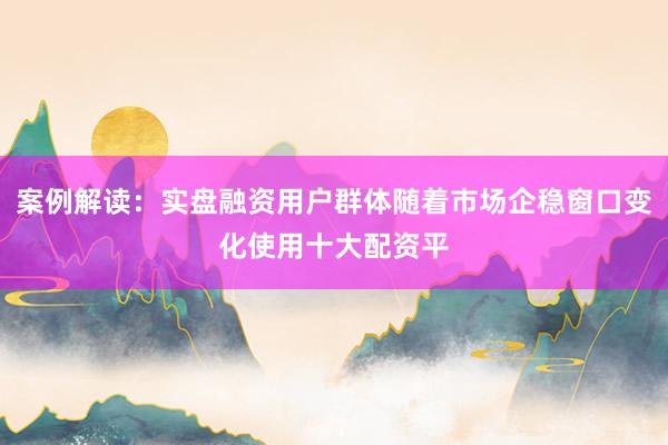 案例解读：实盘融资用户群体随着市场企稳窗口变化使用十大配资平