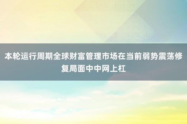 本轮运行周期全球财富管理市场在当前弱势震荡修复局面中中网上杠