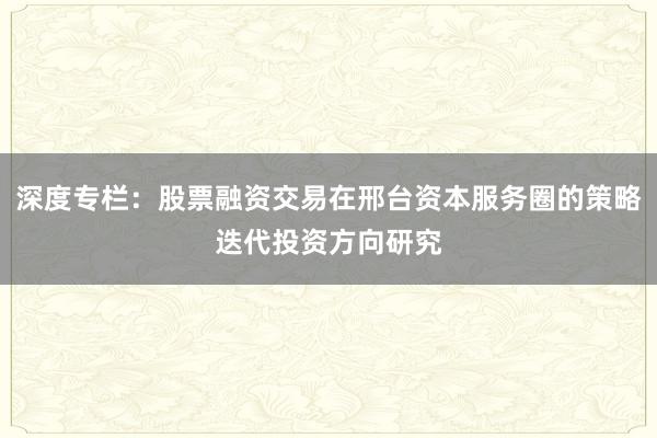 深度专栏：股票融资交易在邢台资本服务圈的策略迭代投资方向研究