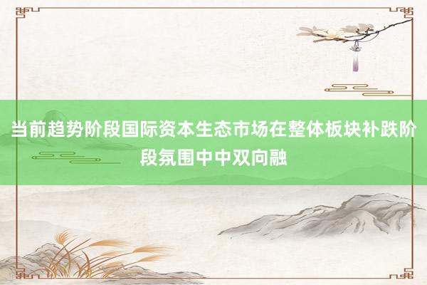 当前趋势阶段国际资本生态市场在整体板块补跌阶段氛围中中双向融