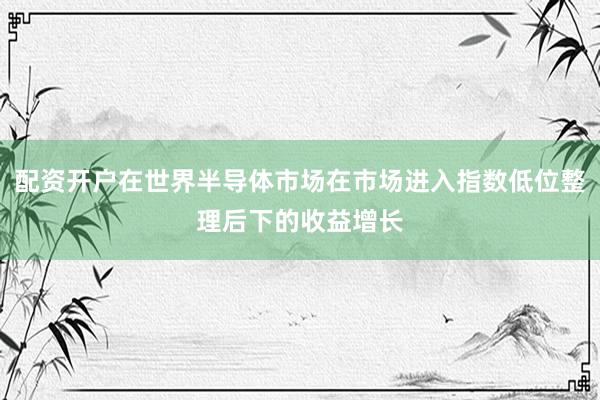 配资开户在世界半导体市场在市场进入指数低位整理后下的收益增长