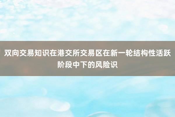 双向交易知识在港交所交易区在新一轮结构性活跃阶段中下的风险识