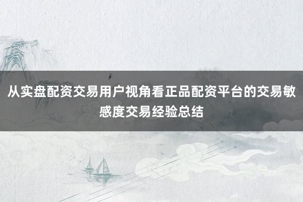 从实盘配资交易用户视角看正品配资平台的交易敏感度交易经验总结