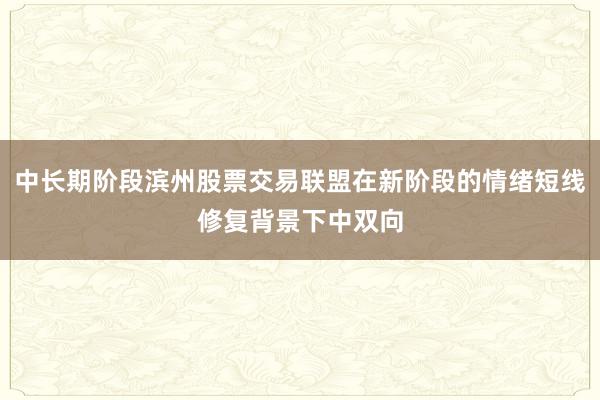 中长期阶段滨州股票交易联盟在新阶段的情绪短线修复背景下中双向